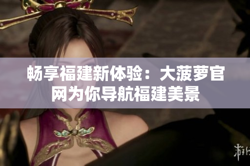 暢享福建新體驗：大菠蘿官網(wǎng)為你導航福建美景
