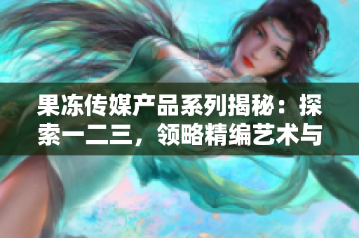 果凍傳媒產(chǎn)品系列揭秘：探索一二三，領(lǐng)略精編藝術(shù)與科技相融的魅力！