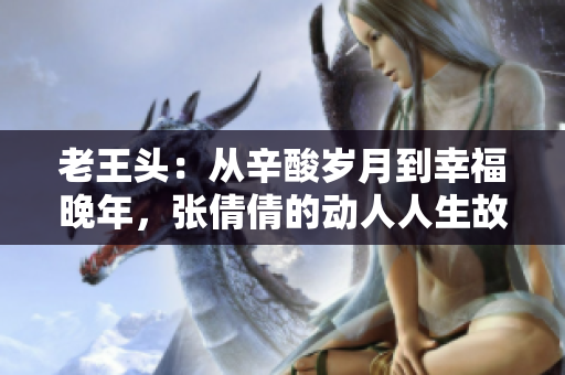 老王頭：從辛酸歲月到幸福晚年，張倩倩的動(dòng)人人生故事