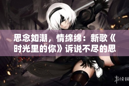 思念如潮，情綿綿：新歌《時(shí)光里的你》訴說不盡的思念。