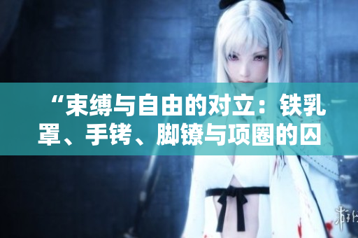 “束縛與自由的對(duì)立：鐵乳罩、手銬、腳鐐與項(xiàng)圈的囚禁之痛”
