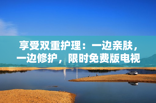 享受雙重護(hù)理：一邊親膚，一邊修護(hù)，限時免費版電視現(xiàn)已發(fā)布！