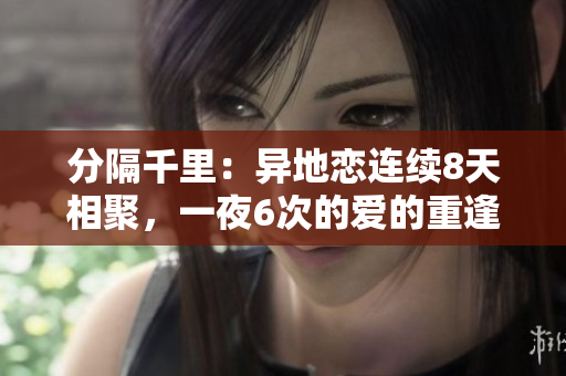 分隔千里：異地戀連續(xù)8天相聚，一夜6次的愛的重逢