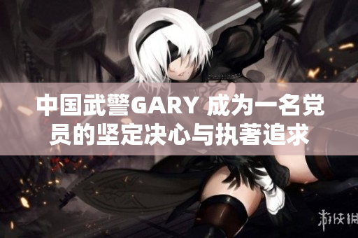中國(guó)武警GARY 成為一名黨員的堅(jiān)定決心與執(zhí)著追求
