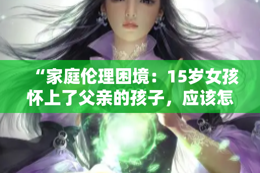 “家庭倫理困境：15歲女孩懷上了父親的孩子，應(yīng)該怎么辦？”