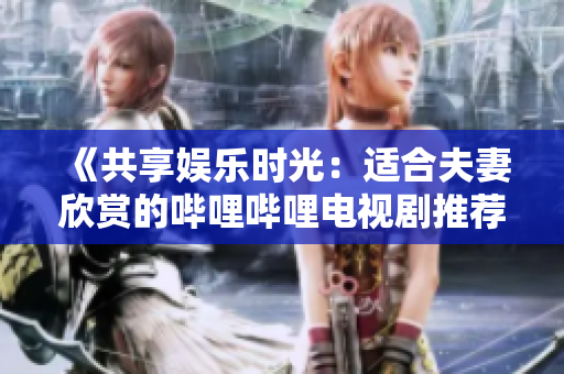 《共享娛樂時光:適合夫妻欣賞的嗶哩嗶哩電視劇推薦》 《共享娛樂時光:適合夫妻欣賞的嗶哩嗶哩電視劇推薦》