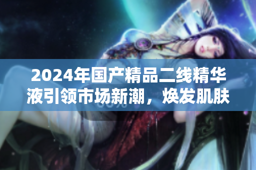 2024年國產精品二線精華液引領市場新潮,煥發(fā)肌膚活力 2024年國產精品二線精華液引領市場新潮,煥發(fā)肌膚活力