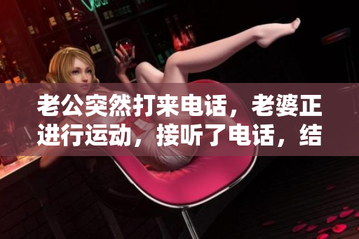 老公突然打來(lái)電話，老婆正進(jìn)行運(yùn)動(dòng)，接聽(tīng)了電話，結(jié)果讓她大吃一驚。