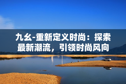 九幺-重新定義時(shí)尚：探索最新潮流，引領(lǐng)時(shí)尚風(fēng)向