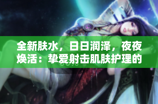 全新膚水，日日潤澤，夜夜煥活：摯愛射擊肌膚護理的明星產(chǎn)品