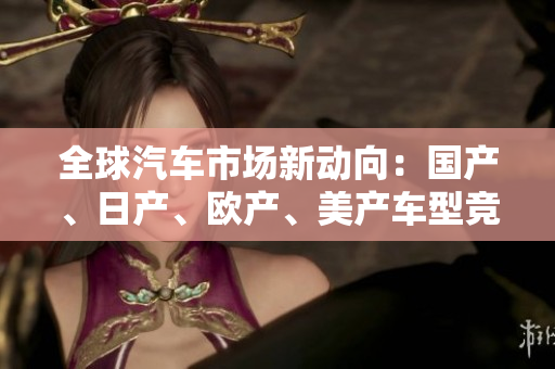 全球汽車市場新動向：國產(chǎn)、日產(chǎn)、歐產(chǎn)、美產(chǎn)車型競逐消費(fèi)者青睞