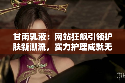 甘雨乳液：網(wǎng)站狂飆引領(lǐng)護(hù)膚新潮流，實力護(hù)理成就無瑕肌膚秘訣