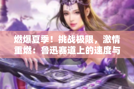 燃爆夏季！挑戰(zhàn)極限，激情重燃：魯迅賽道上的速度與激情