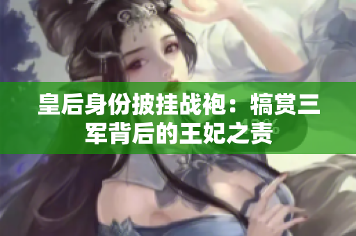 皇后身份披掛戰(zhàn)袍:犒賞三軍背后的王妃之責(zé) 皇后身份披掛戰(zhàn)袍:犒賞三軍背后的王妃之責(zé)