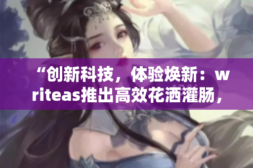 “創(chuàng)新科技,體驗煥新:writeas推出高效花灑灌腸,讓洗浴更暢快!” “創(chuàng)新科技,體驗煥新:writeas推出高效花灑灌腸,讓洗浴更暢快!”