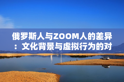 俄羅斯人與ZOOM人的差異：文化背景與虛擬行為的對比