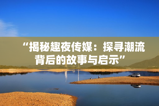 “揭秘趣夜傳媒：探尋潮流背后的故事與啟示”