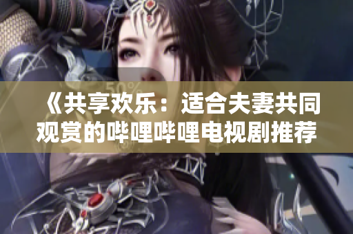 《共享歡樂:適合夫妻共同觀賞的嗶哩嗶哩電視劇推薦》 《共享歡樂:適合夫妻共同觀賞的嗶哩嗶哩電視劇推薦》