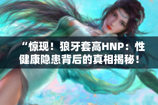 “驚現(xiàn)！狼牙套高HNP：性健康隱患背后的真相揭秘！”