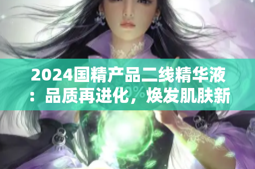 2024國精產(chǎn)品二線精華液：品質(zhì)再進(jìn)化，煥發(fā)肌膚新生