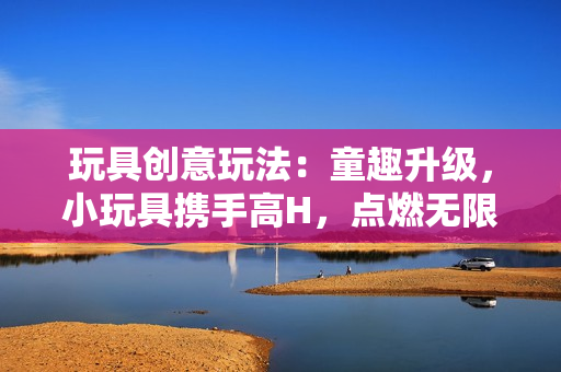 玩具創(chuàng)意玩法：童趣升級，小玩具攜手高H，點燃無限創(chuàng)意火花！