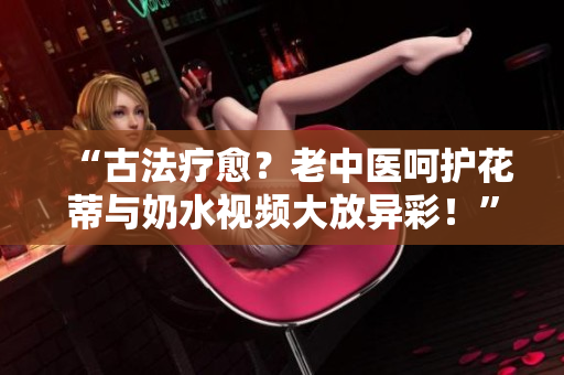 “古法療愈？老中醫(yī)呵護花蒂與奶水視頻大放異彩！”