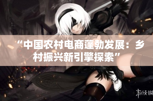 “中國農(nóng)村電商蓬勃發(fā)展：鄉(xiāng)村振興新引擎探索”