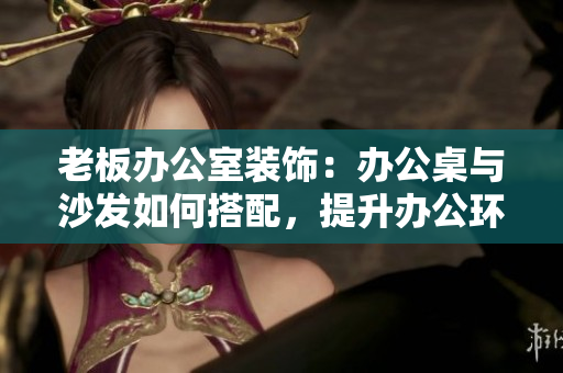 老板辦公室裝飾：辦公桌與沙發(fā)如何搭配，提升辦公環(huán)境舒適度