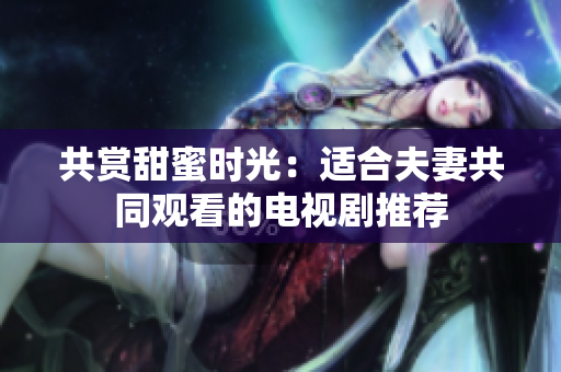 共賞甜蜜時(shí)光：適合夫妻共同觀看的電視劇推薦
