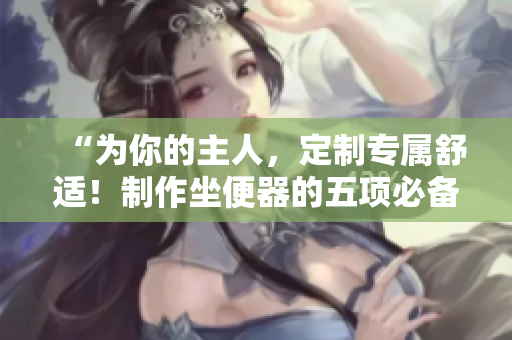 “為你的主人，定制專(zhuān)屬舒適！制作坐便器的五項(xiàng)必備設(shè)計(jì)”