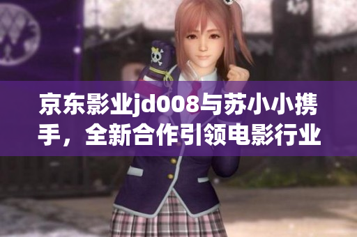 京東影業(yè)jd008與蘇小小攜手，全新合作引領(lǐng)電影行業(yè)創(chuàng)新發(fā)展