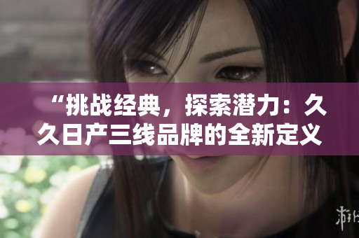 “挑戰(zhàn)經(jīng)典，探索潛力：久久日產(chǎn)三線品牌的全新定義與未來展望”