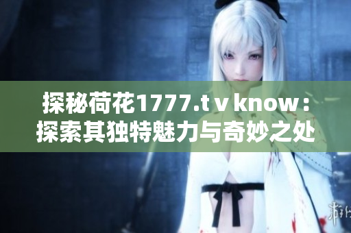 探秘荷花1777.tⅴknow：探索其獨(dú)特魅力與奇妙之處
