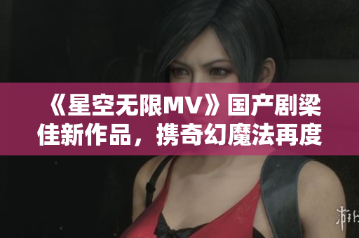 《星空無限MV》國(guó)產(chǎn)劇梁佳新作品，攜奇幻魔法再度驚艷登場(chǎng)！