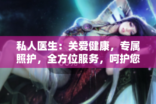 私人醫(yī)生：關(guān)愛(ài)健康，專(zhuān)屬照護(hù)，全方位服務(wù)，呵護(hù)您的身心健康