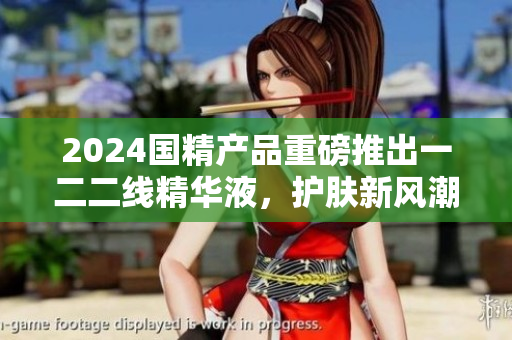 2024國(guó)精產(chǎn)品重磅推出一二二線(xiàn)精華液，護(hù)膚新風(fēng)潮！