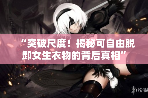 “突破尺度！揭秘可自由脫卸女生衣物的背后真相”