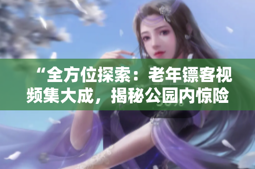 “全方位探索：老年鏢客視頻集大成，揭秘公園內(nèi)驚險鏢戰(zhàn)！”