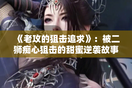《老攻的狙擊追求》：被二獅癡心狙擊的甜蜜逆襲故事