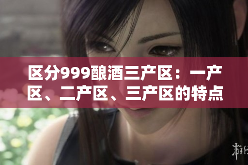區(qū)分999釀酒三產(chǎn)區(qū)：一產(chǎn)區(qū)、二產(chǎn)區(qū)、三產(chǎn)區(qū)的特點