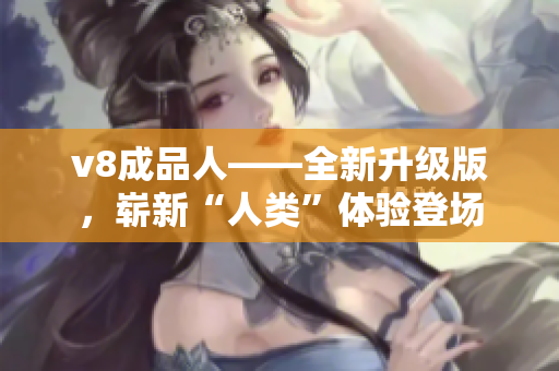 v8成品人——全新升級版，嶄新“人類”體驗登場