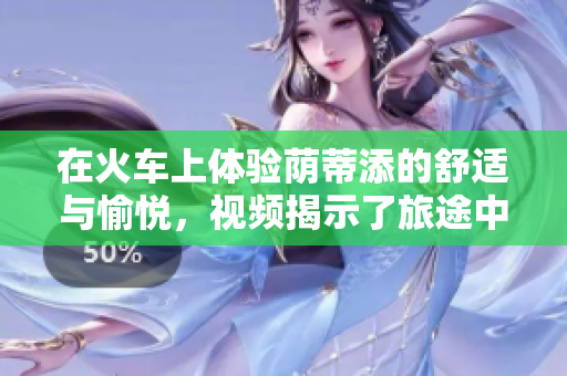 在火車上體驗(yàn)蔭蒂添的舒適與愉悅，視頻揭示了旅途中的輕松時(shí)刻。