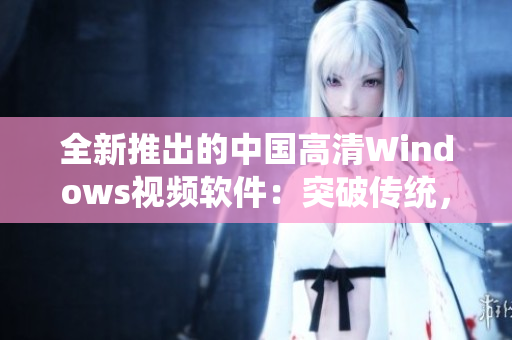 全新推出的中國高清Windows視頻軟件：突破傳統(tǒng)，完美體驗