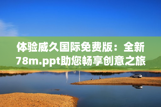 體驗(yàn)威久國際免費(fèi)版：全新78m.ppt助您暢享創(chuàng)意之旅！