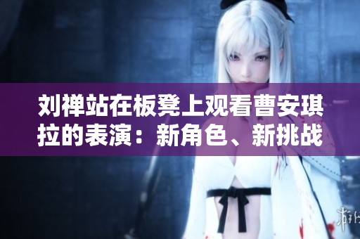 劉禪站在板凳上觀看曹安琪拉的表演：新角色、新挑戰(zhàn)、新高度！