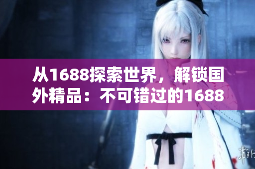 從1688探索世界，解鎖國外精品：不可錯過的1688海外精品發(fā)現(xiàn)之旅