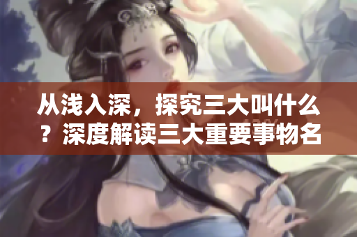 從淺入深，探究三大叫什么？深度解讀三大重要事物名稱的由來