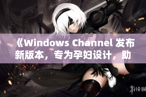 《Windows Channel 發(fā)布新版本，專為孕婦設(shè)計，助力更順利生產(chǎn)體驗》