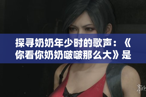 探尋奶奶年少時的歌聲：《你看你奶奶啵啵那么大》是怎樣的一首歌？