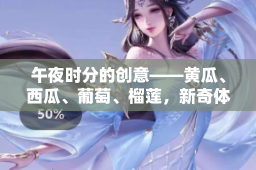 午夜時分的創(chuàng)意——黃瓜、西瓜、葡萄、榴蓮，新奇體驗在線分享